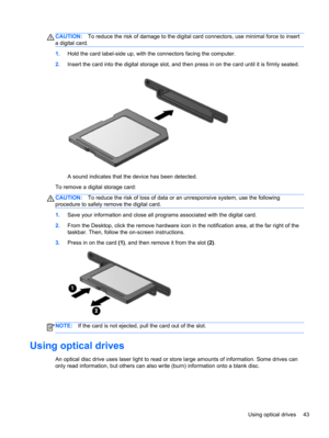 Page 53CAUTION:To reduce the risk of damage to the digital card connectors, use minimal force to insert
a digital card.
1.Hold the card label-side up, with the connectors facing the computer.
2.Insert the card into the digital storage slot, and then press in on the card until it is firmly seated.
A sound indicates that the device has been detected.
To remove a digital storage card:
CAUTION:To reduce the risk of loss of data or an unresponsive system, use the following
procedure to safely remove the digital...