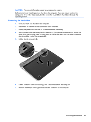 Page 59CAUTION:To prevent information loss or an unresponsive system:
Before removing or installing a drive, shut down the computer. If you are unsure whether the
computer is off or in the Sleep state, turn the computer on, and then shut it down through the
operating system.
Removing the hard drive
1.Save your work and shut down the computer.
2.Disconnect all external devices connected to the computer.
3.Unplug the power cord from the AC outlet and remove the battery.
4.With one hand, slide the battery/service...