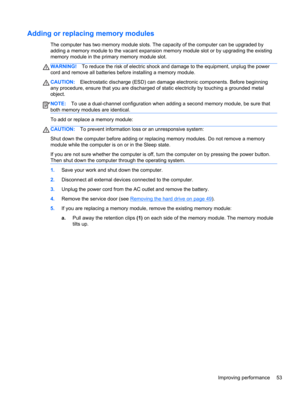 Page 63Adding or replacing memory modules
The computer has two memory module slots. The capacity of the computer can be upgraded by
adding a memory module to the vacant expansion memory module slot or by upgrading the existing
memory module in the primary memory module slot.
WARNING!To reduce the risk of electric shock and damage to the equipment, unplug the power
cord and remove all batteries before installing a memory module.
CAUTION:Electrostatic discharge (ESD) can damage electronic components. Before...