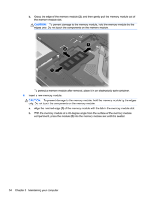 Page 64b.Grasp the edge of the memory module (2), and then gently pull the memory module out of
the memory module slot.
CAUTION:To prevent damage to the memory module, hold the memory module by the
edges only. Do not touch the components on the memory module.
To protect a memory module after removal, place it in an electrostatic-safe container.
6.Insert a new memory module:
CAUTION:To prevent damage to the memory module, hold the memory module by the edges
only. Do not touch the components on the memory...