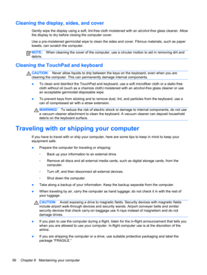 Page 66Cleaning the display, sides, and cover
Gently wipe the display using a soft, lint-free cloth moistened with an alcohol-free glass cleaner. Allow
the display to dry before closing the computer cover.
Use a pre-moistened germicidal wipe to clean the sides and cover. Fibrous materials, such as paper
towels, can scratch the computer.
NOTE:When cleaning the cover of the computer, use a circular motion to aid in removing dirt and
debris.
Cleaning the TouchPad and keyboard
CAUTION:Never allow liquids to drip...