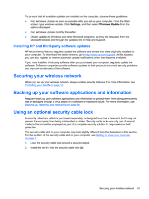 Page 71To be sure that all available updates are installed on the computer, observe these guidelines:
●Run Windows Update as soon as possible after you set up your computer. From the Start
screen, type windows update. Click Settings, and then select Windows Update from the
options displayed.
●Run Windows Update monthly thereafter.
●Obtain updates to Windows and other Microsoft programs, as they are released, from the
Microsoft website and through the updates link in Help and Support.
Installing HP and...