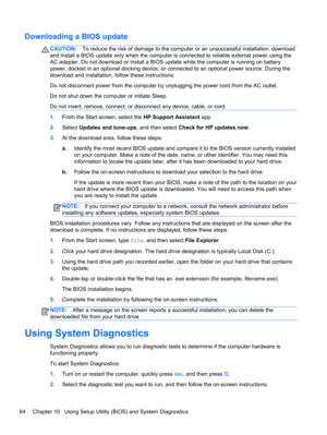 Page 74Downloading a BIOS update
CAUTION:To reduce the risk of damage to the computer or an unsuccessful installation, download
and install a BIOS update only when the computer is connected to reliable external power using the
AC adapter. Do not download or install a BIOS update while the computer is running on battery
power, docked in an optional docking device, or connected to an optional power source. During the
download and installation, follow these instructions:
Do not disconnect power from the computer...