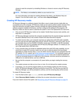 Page 77choose to reset the computer by reinstalling Windows or choose to recover using HP Recovery
Manager. 
NOTE:File History is not enabled by default, so you must turn it on.
For more information and steps for enabling Windows File History, see Windows Help and
Support. From the Start screen, type h, and then select Help and Support.
Creating HP Recovery media
HP Recovery Manager is a software program that offers a way to create recovery media after you
successfully set up the computer. HP Recovery media can...