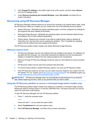 Page 803.Click Change PC settings in the bottom-right corner of the screen, and then select General
from the PC settings screen.
4.Under Remove everything and reinstall Windows, select Get started, and follow the on-
screen instructions.
Recovering using HP Recovery Manager
HP Recovery Manager software allows you to recover the computer to its original factory state. Using
the HP Recovery media you created, you can choose from one of the following recovery options:
●System Recovery—Reinstalls the original...