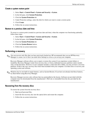Page 105Backup and recovery
Maintenance and Service Guide8–5
Create a system restore point
1. Select Start > Control Panel > System and Security > System .
2. In the left pane, click  System Protection.
3. Click the  System Protection  tab.
4. Under Protection settings, select the disk fo r which you want to create a restore point.
5. Click  Create.
6. Follow the on-screen instructions.
Restore to a previous date and time
To revert to a restore point (created at a previous da te and time), when the computer was...
