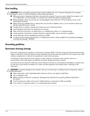 Page 384–2Maintenance and Service Guide
Removal and replacement procedures
Drive handling
ÄCAUTION: Drives are fragile components that must be handled with care. To prevent damage to the computer, 
damage to a drive, or loss of information, observe these precautions:
■Before removing or inser ting a hard drive, shut down the computer. If you are unsure whether the computer is off 
or in Hibernation, turn the computer on, and then shut it down through the operating system. 
■ Before handling a drive, be sure...