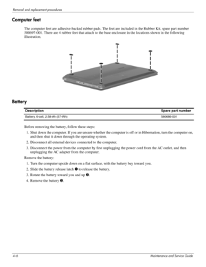 Page 424–6Maintenance and Service Guide
Removal and replacement procedures
Computer feet
The computer feet are adhesive-backed rubber pads. The feet are included in the Rubber Kit, spare part number 
580697-001. There are 4 rubber feet that attach to the base enclosure in the locati ons shown in the following 
illustration.
Battery
Before removing the battery, follow these steps:
1. Shut down the computer. If you are unsure whether the computer is off or in Hibernation, turn the computer on,  and then shut it...