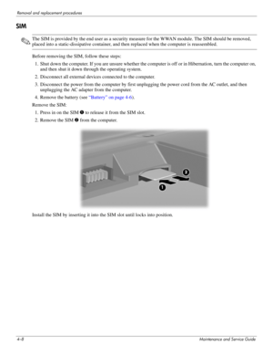 Page 444–8Maintenance and Service Guide
Removal and replacement procedures
SIM
✎The SIM is provided by the end user as a security measure for the WWAN module. The SIM should be removed, 
placed into a static-dissipative container, and then replaced when the computer is reassembled.
Before removing the SIM, follow these steps: 1. Shut down the computer. If you are unsure whether the computer is off or in Hibernation, turn the computer on,  and then shut it down through the operating system. 
2. Disconnect all...