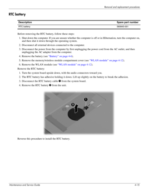 Page 51Removal and replacement procedures
Maintenance and Service Guide4–15
RTC battery
Before removing the RTC battery, follow these steps: 
1. Shut down the computer. If you are unsure whether the computer is off or in Hibernation, turn the computer on,  and then shut it down through the operating system. 
2. Disconnect all external devices connected to the computer. 
3. Disconnect the power from the computer by first unplugging the power cord from the AC outlet, and then  unplugging the AC adapter from the...