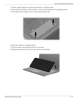 Page 53Removal and replacement procedures
Maintenance and Service Guide4–17
3. Turn the computer right-side, up and open the display to a 90-degree angle.
4. Then position the computer so that the display is its base and the keyboard is in the upright position.
5. On the bottom of the computer, press in on the keyboard release tabs.
6. Return the computer  to its upright position.
7. Lift the rear edge of the keyboard until it rests at an angle.
8. Slide the keyboard back until it re sts on the switch cover and...