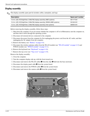 Page 584–22Maintenance and Service Guide
Removal and replacement procedures
Display assembly
✎The display assembly spare part kit includes cables, nameplate, and logo.
Before removing the display  assembly, follow these steps: 
1. Shut down the computer. If you are unsure whether the computer is off or in Hibernation, turn the computer on,  and then shut it down through the operating system. 
2. Disconnect all external devices connected to the computer. 
3. Disconnect the power from the computer by first...