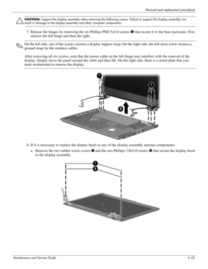 Page 59Removal and replacement procedures
Maintenance and Service Guide4–23
ÄCAUTION: Support the display assembly when removing the following screws. Failure to support the display assembly can 
result in damage to the display assembly and other computer components.
7. Release the hinges by removing  the six Phillips PM2.5x5.0 screws  1 that secure it to the base enclosure. First 
remove the left hinge and then the right.
✎On the left side, one of the screws s ecures a display support strap. On the right side,...