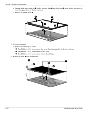 Page 604–24Maintenance and Service Guide
Removal and replacement procedures
b. Flex the inside edges of the top 1, the left and right sides  2, and the bottom  3 of the display bezel until the 
bezel disengages from the display enclosure.
c. Remove the display bezel  4.
9. To remove the panel: a. Remove the following six screws: 1Two Phillips 2.5×3.0 screws on top that secure  the display panel to the display enclosure
2 Two Phillips 2.5×5.0 screws on top of each hinge
3 Two Phillips 2.5×4.0 screws on  the...