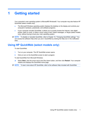 Page 111 Getting started
Your computers main operating system is Microsoft® Windows®. Your computer may also feature HP
QuickWeb (select models only).
●The Microsoft Windows operating system displays the desktop on the display and controls your
computers hardware, peripherals, and software programs.
●If your computer includes QuickWeb, it allows you to quickly browse the Internet, view digital
photos, listen to music, or keep in touch using e-mail, instant messages, or Skype (select models
only), without having...