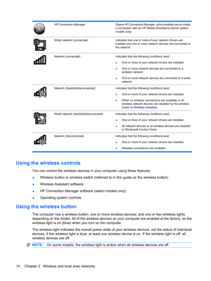 Page 24HP Connection ManagerOpens HP Connection Manager, which enables you to create
a connection with an HP Mobile Broadband device (select
models only).
Wired network (connected)Indicates that one or more of your network drivers are
installed and one or more network devices are connected to
the network.
Network (connected)Indicates that the following conditions exist:
●One or more of your network drivers are installed.
●One or more network devices are connected to a
wireless network.
●One or more network...