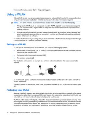 Page 26For more information, select Start > Help and Support.
Using a WLAN
With a WLAN device, you can access a wireless local area network (WLAN), which is composed of other
computers and accessories that are linked by a wireless router or a wireless access point.
NOTE:The terms wireless router and wireless access point are often used interchangeably.
●A large-scale WLAN, such as a corporate or public WLAN, typically uses wireless access points
that can accommodate a large number of computers and accessories...