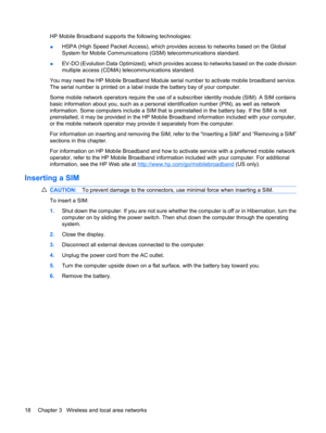 Page 28HP Mobile Broadband supports the following technologies:
●HSPA (High Speed Packet Access), which provides access to networks based on the Global
System for Mobile Communications (GSM) telecommunications standard.
●EV-DO (Evolution Data Optimized), which provides access to networks based on the code division
multiple access (CDMA) telecommunications standard.
You may need the HP Mobile Broadband Module serial number to activate mobile broadband service.
The serial number is printed on a label inside the...