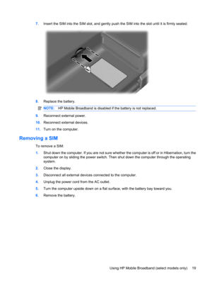 Page 297.Insert the SIM into the SIM slot, and gently push the SIM into the slot until it is firmly seated.
8.Replace the battery.
NOTE:HP Mobile Broadband is disabled if the battery is not replaced.
9.Reconnect external power.
10.Reconnect external devices.
11.Turn on the computer.
Removing a SIM
To remove a SIM:
1.Shut down the computer. If you are not sure whether the computer is off or in Hibernation, turn the
computer on by sliding the power switch. Then shut down the computer through the operating...