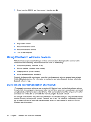 Page 307.Press in on the SIM (1), and then remove it from the slot (2).
8.Replace the battery.
9.Reconnect external power.
10.Reconnect external devices.
11.Turn on the computer.
Using Bluetooth wireless devices
A Bluetooth device provides short-range wireless communications that replace the physical cable
connections that traditionally link electronic devices such as the following:
●Computers (desktop, notebook, PDA)
●Phones (cellular, cordless, smart phone)
●Imaging devices (printer, camera)
●Audio devices...