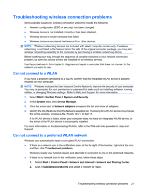 Page 31Troubleshooting wireless connection problems
Some possible causes for wireless connection problems include the following:
●Network configuration (SSID or security) has been changed.
●Wireless device is not installed correctly or has been disabled.
●Wireless device or router hardware has failed.
●Wireless device encountered interference from other devices.
NOTE:Wireless networking devices are included with select computer models only. If wireless
networking is not listed in the feature list on the side of...