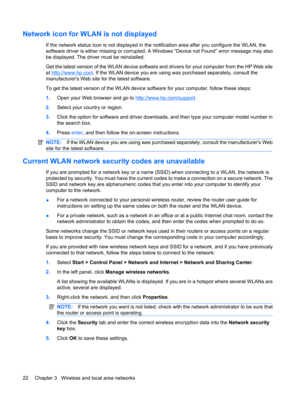 Page 32Network icon for WLAN is not displayed
If the network status icon is not displayed in the notification area after you configure the WLAN, the
software driver is either missing or corrupted. A Windows “Device not Found” error message may also
be displayed. The driver must be reinstalled.
Get the latest version of the WLAN device software and drivers for your computer from the HP Web site
at 
http://www.hp.com. If the WLAN device you are using was purchased separately, consult the
manufacturers Web site...