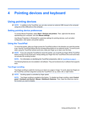 Page 354 Pointing devices and keyboard
Using pointing devices
NOTE:In addition to the TouchPad, you can also connect an external USB mouse to the computer
using one of the USB ports on the computer.
Setting pointing device preferences
To access Mouse Properties, select Start > Devices and printers. Then, right-click the device
representing your computer, and click Mouse settings.
Use Mouse Properties in Windows® to customize settings for pointing devices, such as button
configuration, click speed, and pointer...