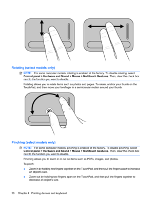 Page 36Rotating (select models only)
NOTE:For some computer models, rotating is enabled at the factory. To disable rotating, select
Control panel > Hardware and Sound > Mouse > Multitouch Gestures. Then, clear the check box
next to the function you want to disable.
Rotating allows you to rotate items such as photos and pages. To rotate, anchor your thumb on the
TouchPad, and then move your forefinger in a semicircular motion around your thumb.
Pinching (select models only)
NOTE:For some computer models,...