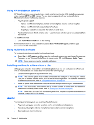 Page 44Using HP MediaSmart software
HP MediaSmart turns your computer into a mobile entertainment center. With MediaSmart, you can
enjoy music and DVD and BD movies. You can also manage and edit your photo collections.
MediaSmart includes the following features:
●Playlist upload support:
◦Upload your MediaSmart photo playlists to Internet photo albums, such as Snapfish.
◦Upload your MediaSmart video playlists to YouTube.
◦Export your MediaSmart playlist to the CyberLink DVD Suite.
●Pandora Internet radio (North...
