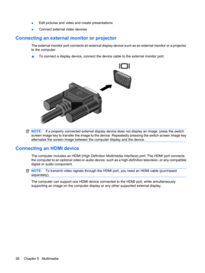 Page 46●Edit pictures and video and create presentations
●Connect external video devices
Connecting an external monitor or projector
The external monitor port connects an external display device such as an external monitor or a projector
to the computer.
▲To connect a display device, connect the device cable to the external monitor port.
NOTE:If a properly connected external display device does not display an image, press the switch
screen image key to transfer the image to the device. Repeatedly pressing the...