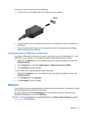 Page 47To connect a video or audio device to the HDMI port:
1.Connect one end of the HDMI cable to the HDMI port on the computer.
2.Connect the other end of the cable to the video device, according to the device manufacturer’s
instructions.
3.Press the switch screen image key on the computer to switch the image between the display
devices connected to the computer.
Configuring audio for HDMI (select models only)
To configure HDMI audio, first connect an audio or video device, such as a high-definition TV, to...