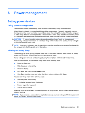 Page 496 Power management
Setting power devices
Using power-saving states
The computer has two power-saving states enabled at the factory: Sleep and Hibernation.
When Sleep is initiated, the power light blinks and the screen clears. Your work is saved to memory,
thereby conserving power and letting you exit Sleep faster than exiting Hibernation. While the computer
is in the Sleep state, the power light blinks. If the computer is in the Sleep state for an extended period
or if the battery reaches a critical...