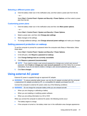 Page 51Selecting a different power plan
▲Click the battery meter icon in the notification area, and then select a power plan from the list.
– or –
Select Start > Control Panel > System and Security > Power Options, and then select a power
plan from the list.
Customizing power plans
1.Click the battery meter icon in the notification area and then click More power options.
– or –
Select Start > Control Panel > System and Security > Power Options.
2.Select a power plan, and then click Change plan settings.
3.Make...