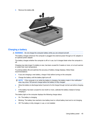 Page 553.Remove the battery (3).
Charging a battery
WARNING!Do not charge the computer battery while you are onboard aircraft.
The battery charges whenever the computer is plugged into external power through an AC adapter or
an optional power adapter.
The battery charges whether the computer is off or in use, but it charges faster when the computer is
off.
Charging may take longer if a battery is new, has been unused for 2 weeks or more, or is much warmer
or cooler than room temperature.
To prolong battery life...