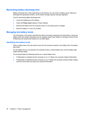 Page 56Maximizing battery discharge time
Battery discharge time varies depending on the features you use while on battery power. Maximum
discharge time gradually shortens, as the battery storage capacity naturally degrades.
Tips for maximizing battery discharge time:
●Lower the brightness on the display.
●Check the Power saver setting in Power Options.
●Remove the battery from the computer when it is not being used or charged.
●Store the battery in a cool, dry location.
Managing low battery levels
The...