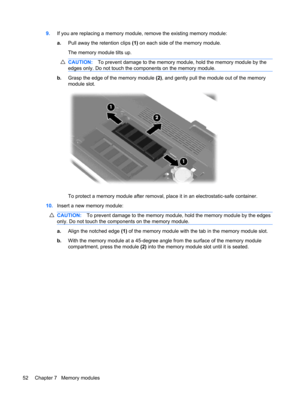 Page 629.If you are replacing a memory module, remove the existing memory module:
a.Pull away the retention clips (1) on each side of the memory module.
The memory module tilts up.
CAUTION:To prevent damage to the memory module, hold the memory module by the
edges only. Do not touch the components on the memory module.
b.Grasp the edge of the memory module (2), and gently pull the module out of the memory
module slot.
To protect a memory module after removal, place it in an electrostatic-safe container....