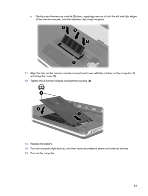 Page 63c.Gently press the memory module (3) down, applying pressure to both the left and right edges
of the memory module, until the retention clips snap into place.
11.Align the tabs on the memory module compartment cover with the notches on the computer (1)
and close the cover (2).
12.Tighten the 2 memory module compartment screws (3).
13.Replace the battery.
14.Turn the computer right-side up, and then reconnect external power and external devices.
15.Turn on the computer.
53 