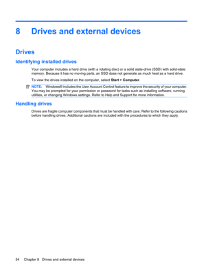 Page 648 Drives and external devices
Drives
Identifying installed drives
Your computer includes a hard drive (with a rotating disc) or a solid state-drive (SSD) with solid-state
memory. Because it has no moving parts, an SSD does not generate as much heat as a hard drive.
To view the drives installed on the computer, select Start > Computer.
NOTE:Windows® includes the User Account Control feature to improve the security of your computer.
You may be prompted for your permission or password for tasks such as...