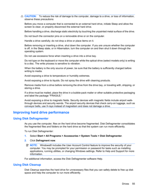 Page 65CAUTION:To reduce the risk of damage to the computer, damage to a drive, or loss of information,
observe these precautions:
Before you move a computer that is connected to an external hard drive, initiate Sleep and allow the
screen to clear, or properly disconnect the external hard drive.
Before handling a drive, discharge static electricity by touching the unpainted metal surface of the drive.
Do not touch the connector pins on a removable drive or on the computer.
Handle a drive carefully; do not drop...