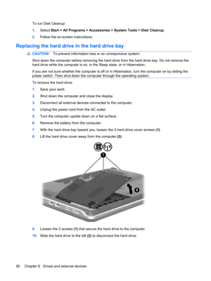 Page 66To run Disk Cleanup:
1.Select Start > All Programs > Accessories > System Tools > Disk Cleanup.
2.Follow the on-screen instructions.
Replacing the hard drive in the hard drive bay
CAUTION:To prevent information loss or an unresponsive system:
Shut down the computer before removing the hard drive from the hard drive bay. Do not remove the
hard drive while the computer is on, in the Sleep state, or in Hibernation.
If you are not sure whether the computer is off or in Hibernation, turn the computer on by...