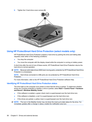 Page 686.Tighten the 3 hard drive cover screws (3).
Using HP ProtectSmart Hard Drive Protection (select models only)
HP ProtectSmart Hard Drive Protection protects a hard drive by parking the drive and halting data
requests under either of the following conditions:
●You drop the computer.
●You move the computer with the display closed while the computer is running on battery power.
A short time after the end of one of these events, HP ProtectSmart Hard Drive Protection returns the
hard drive to normal...