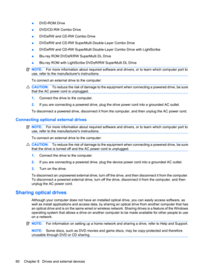 Page 70●DVD-ROM Drive
●DVD/CD-RW Combo Drive
●DVD±RW and CD-RW Combo Drive
●DVD±RW and CD-RW SuperMulti Double-Layer Combo Drive
●DVD±RW and CD-RW SuperMulti Double-Layer Combo Drive with LightScribe
●Blu-ray ROM DVD±R/RW SuperMulti DL Drive
●Blu-ray ROM with LightScribe DVD±R/RW SuperMulti DL Drive
NOTE:For more information about required software and drivers, or to learn which computer port to
use, refer to the manufacturers instructions.
To connect an external drive to the computer:
CAUTION:To reduce the...