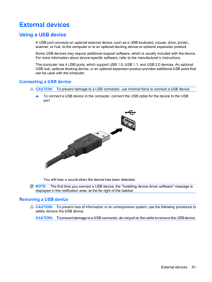 Page 71External devices
Using a USB device
A USB port connects an optional external device, such as a USB keyboard, mouse, drive, printer,
scanner, or hub, to the computer or to an optional docking device or optional expansion product.
Some USB devices may require additional support software, which is usually included with the device.
For more information about device-specific software, refer to the manufacturers instructions.
The computer has 4 USB ports, which support USB 1.0, USB 1.1, and USB 2.0 devices. An...