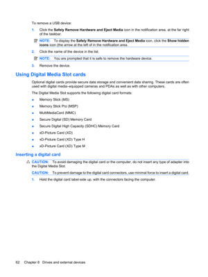 Page 72To remove a USB device:
1.Click the Safely Remove Hardware and Eject Media icon in the notification area, at the far right
of the taskbar.
NOTE:To display the Safely Remove Hardware and Eject Media icon, click the Show hidden
icons icon (the arrow at the left of in the notification area.
2.Click the name of the device in the list.
NOTE:You are prompted that it is safe to remove the hardware device.
3.Remove the device.
Using Digital Media Slot cards
Optional digital cards provide secure data storage and...
