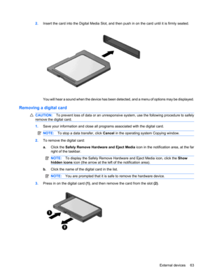 Page 732.Insert the card into the Digital Media Slot, and then push in on the card until it is firmly seated.
You will hear a sound when the device has been detected, and a menu of options may be displayed.
Removing a digital card
CAUTION:To prevent loss of data or an unresponsive system, use the following procedure to safely
remove the digital card.
1.Save your information and close all programs associated with the digital card.
NOTE:To stop a data transfer, click Cancel in the operating system Copying...