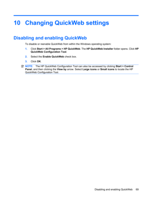 Page 7910 Changing QuickWeb settings
Disabling and enabling QuickWeb
To disable or reenable QuickWeb from within the Windows operating system:
1.Click Start > All Programs > HP QuickWeb. The HP QuickWeb Installer folder opens. Click HP
QuickWeb Configuration Tool.
2.Select the Enable QuickWeb check box.
3.Click OK.
NOTE:The HP QuickWeb Configuration Tool can also be accessed by clicking Start > Control
Panel, and then clicking the View by arrow. Select Large icons or Small icons to locate the HP
QuickWeb...