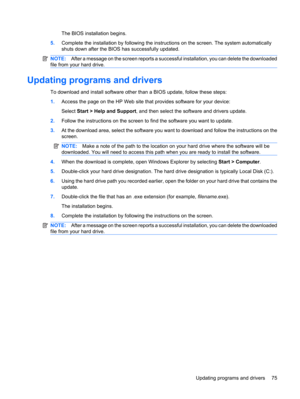 Page 85The BIOS installation begins.
5.Complete the installation by following the instructions on the screen. The system automatically
shuts down after the BIOS has successfully updated.
NOTE:After a message on the screen reports a successful installation, you can delete the downloaded
file from your hard drive.
Updating programs and drivers
To download and install software other than a BIOS update, follow these steps:
1.Access the page on the HP Web site that provides software for your device:
Select Start >...