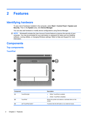 Page 122Features
Identifying hardware
To see a list of hardware installed in the computer, select Start > Control Panel > System and
Security. Then in the System area, click Device Manager.
You can also add hardware or modify device configurations using Device Manager.
NOTE:Windows® includes the User Account Control feature to improve the security of your
computer. You may be prompted for your permission or password for tasks such as installing
software, running utilities, or changing Windows settings. Refer to...