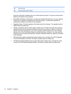 Page 22(4)Warranty period
(5)Model description (select models)
Have this information available when you contact technical support. The serial number label is
affixed to the bottom of the computer.
●Microsoft® Certificate of Authenticity—Contains the Windows Product Key. You may need the
Product Key to update or troubleshoot the operating system. The Microsoft Certificate of
Authenticity is affixed to the bottom of the computer.
●Regulatory label—Provides regulatory information about the computer. The regulatory...