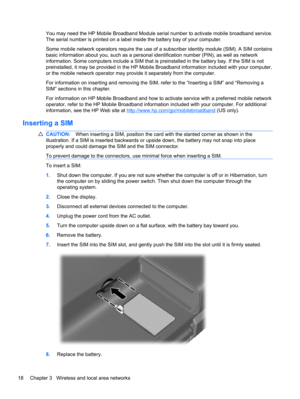Page 28You may need the HP Mobile Broadband Module serial number to activate mobile broadband service.
The serial number is printed on a label inside the battery bay of your computer.
Some mobile network operators require the use of a subscriber identity module (SIM). A SIM contains
basic information about you, such as a personal identification number (PIN), as well as network
information. Some computers include a SIM that is preinstalled in the battery bay. If the SIM is not
preinstalled, it may be provided in...